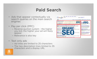 Paid Search
• Ads that appear contextually via
  search queries on the main search
  engines
• Pay per click (PPC)
  – Reverse-auction system - the higher
    you bid, the higher your ad will likely
    appear
  – Relevance is also key

• Text only ads
  – Ad titles are limited to 25 characters
  – The two description lines limited to 35
    characters and a display URL
 