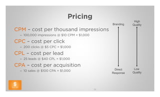 Pricing
                                                              High
                                                  Branding   Quality
CPM – cost per thousand impressions
  – 100,000 impressions @ $10 CPM = $1,000

CPC – cost per click
  – 200 clicks @ $5 CPC = $1,000

CPL – cost per lead
  – 25 leads @ $40 CPL = $1,000

CPA – cost per acquisition
                                                   Direct     Low
  – 10 sales @ $100 CPA = $1,000
                                                  Response   Quality




                                             33
 