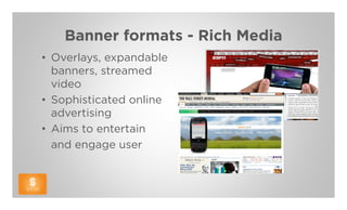 Banner formats - Rich Media
• Overlays, expandable
  banners, streamed
  video
• Sophisticated online
  advertising
• Aims to entertain
  and engage user
 
