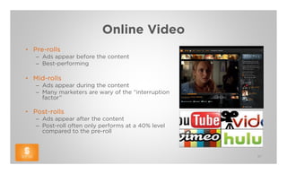 Online Video
• Pre-rolls
   – Ads appear before the content
   – Best-performing

• Mid-rolls
   – Ads appear during the content
   – Many marketers are wary of the “interruption
     factor”

• Post-rolls
   – Ads appear after the content
   – Post-roll often only performs at a 40% level
     compared to the pre-roll



                                                    37
 