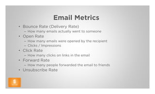 Email Metrics
• Bounce Rate (Delivery Rate)
  – How many emails actually went to someone
• Open Rate
  – How many emails were opened by the recipient
  – Clicks / Impressions
• Click Rate
  – How many clicks on links in the email
• Forward Rate
  – How many people forwarded the email to friends
• Unsubscribe Rate
 