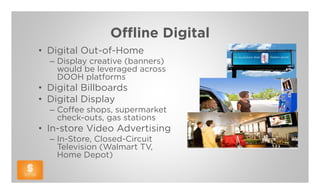 Offline Digital
• Digital Out-of-Home
  – Display creative (banners)
    would be leveraged across
    DOOH platforms
• Digital Billboards
• Digital Display
  – Coffee shops, supermarket
    check-outs, gas stations
• In-store Video Advertising
  – In-Store, Closed-Circuit
    Television (Walmart TV,
    Home Depot)
 