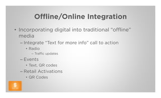 Offline/Online Integration
• Incorporating digital into traditional “offline”
  media
  – Integrate “Text for more info” call to action
    • Radio
       – Traffic updates
  – Events
    • Text, QR codes
  – Retail Activations
    • QR Codes
 
