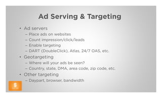 Ad Serving & Targeting
• Ad servers
  –   Place ads on websites
  –   Count impression/click/leads
  –   Enable targeting
  –   DART (DoubleClick), Atlas, 24/7 OAS, etc.
• Geotargeting
  – Where will your ads be seen?
  – Country, state, DMA, area code, zip code, etc.
• Other targeting
  – Daypart, browser, bandwidth
 