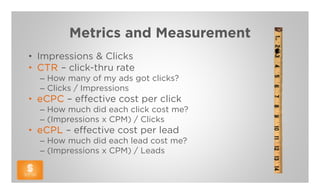 Metrics and Measurement
• Impressions & Clicks
• CTR – click-thru rate
  – How many of my ads got clicks?
  – Clicks / Impressions
• eCPC – effective cost per click
  – How much did each click cost me?
  – (Impressions x CPM) / Clicks
• eCPL – effective cost per lead
  – How much did each lead cost me?
  – (Impressions x CPM) / Leads
 