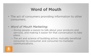 Word of Mouth
• The act of consumers providing information to other
  consumers.

• Word of Mouth Marketing:
  – Giving people a reason to talk about your products and
    services, and making it easier for that conversation to take
    place.
  – The art and science of building active, mutually beneficial
    consumer-to-consumer and consumer-to-marketer
    communications.
 