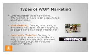 Types of WOM Marketing
• Buzz Marketing: Using high-profile
  entertainment or news to get people to talk
  about your brand.

• Viral Marketing: Creating entertaining or
  informative messages that are designed to
  be passed along in an exponential fashion

• Community Marketing: Forming or
  supporting niche communities that are
  likely to share interests about the brand
  (such as user groups, fan clubs, and
  discussion forums)
 