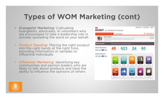 Types of WOM Marketing (cont)
•   Evangelist Marketing: Cultivating
    evangelists, advocates, or volunteers who
    are encouraged to take a leadership role in
    actively spreading the word on your behalf.

•   Product Seeding: Placing the right product
    into the right hands at the right time,
    providing information or samples to
    influential individuals.

•   Influencer Marketing: Identifying key
    communities and opinion leaders who are
    likely to talk about products and have the
    ability to influence the opinions of others
 