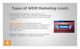 Types of WOM Marketing (cont)
• Conversation Creation: Interesting or fun
  advertising, emails, catch phrases, entertainment,
  or promotions designed to start word of mouth
  activity.

• Brand Blogging: Creating blogs and
  participating in the blogosphere, in the spirit of
  open, transparent communications; sharing
  information of value that the blog community
  may talk about.

• Referral Programs: Creating tools that enable
  satisfied customers to refer their friends.
 