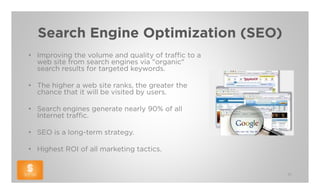 Search Engine Optimization (SEO)
• Improving the volume and quality of traffic to a
  web site from search engines via "organic"
  search results for targeted keywords.

• The higher a web site ranks, the greater the
  chance that it will be visited by users.

• Search engines generate nearly 90% of all
  Internet traffic.

• SEO is a long-term strategy.

• Highest ROI of all marketing tactics.


                                                     51
 