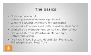 The basics
• Grew up here in LA…
  – Proud graduate of Burbank High School
• Went to Harvard University for undergrad
  – Majored in Economics and really missed the West Coast
• Worked as a management consultant after school
• Got an MBA from Wharton in Marketing &
  Entrepreneurship
• I’ve lived in LA, Boston, Madrid, San Francisco,
  Philadelphia, and New York
 