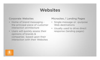 Websites
Corporate Websites                  Microsites / Landing Pages
• Home of brand messaging -         • Single-message or –purpose
  the principal piece of customer     Web destinations
  interaction architecture          • Usually used to drive direct
• Users will quickly assess their     response (landing pages)
  opinions of brands &
  companies based upon their
  interaction with their Websites
 