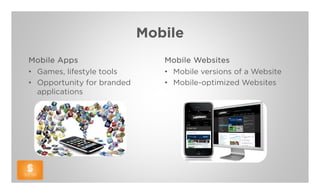 Mobile
Mobile Apps                    Mobile Websites
• Games, lifestyle tools       • Mobile versions of a Website
• Opportunity for branded      • Mobile-optimized Websites
  applications
 