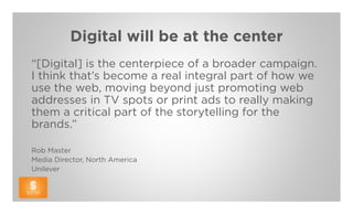Digital will be at the center
“[Digital] is the centerpiece of a broader campaign.
I think that’s become a real integral part of how we
use the web, moving beyond just promoting web
addresses in TV spots or print ads to really making
them a critical part of the storytelling for the
brands.”

Rob Master
Media Director, North America
Unilever
 