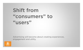 Shift from
“consumers” to
“users”

Advertising will become about creating experiences,
engagement and utility,
 