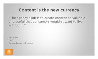 Content is the new currency
“The agency’s job is to create content so valuable
and useful that consumers wouldn't want to live
without it.”


Jeff Hicks
CEO
Crispin Porter + Bogusky
 