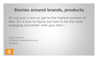 Stories around brands, products
It's not just a race to get to the highest number of
fans. It's a race to figure out how to be the most
engaging storyteller with your fans."


Carolyn Everson
VP, Global Marketing Solutions
Facebook
 