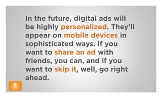 In the future, digital ads will
be highly personalized. They'll
appear on mobile devices in
sophisticated ways. If you
want to share an ad with
friends, you can, and if you
want to skip it, well, go right
ahead.
 