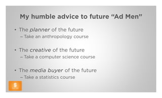 My humble advice to future “Ad Men”
• The planner of the future
  – Take an anthropology course


• The creative of the future
  – Take a computer science course


• The media buyer of the future
  – Take a statistics course
 