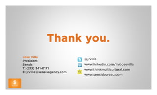 Thank you.
Jose Villa
                              @jrvilla
President
Sensis                        www.linkedin.com/in/josevilla
T: (213) 341-0171             www.thinkmulticultural.com
E: jrvilla@sensisagency.com
                              www.sensisbureau.com
 
