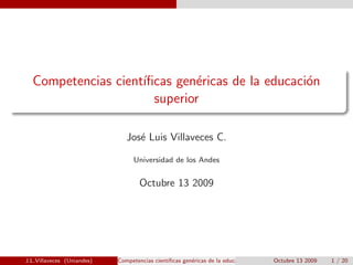 Competencias cient´
                    ıﬁcas gen´ricas de la educaci´n
                             e                   o
                      superior

                               Jos´ Luis Villaveces C.
                                  e

                                 Universidad de los Andes


                                    Octubre 13 2009




J.L.Villaveces (Uniandes)   Competencias cient´
                                              ıﬁcas gen´ricas de la educaci´n superior Octubre 13 2009
                                                       e                   o                             1 / 20
 