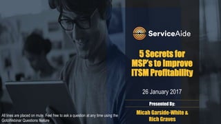 5 Secrets for
MSP’s to Improve
ITSM Profitability
26 January 2017
Presented By:
Micah Garside-White &
Rich Graves
All lines are placed on mute. Feel free to ask a question at any time using the
GotoWebinar Questions feature
 
