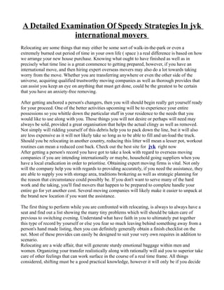 A Detailed Examination Of Speedy Strategies In jvk
               international movers
Relocating are some things that may either be some sort of walk-in-the-park or even a
extremely burned out period of time in your own life ( space ) a real difference is based on how
we arrange your new house purchase. Knowing what ought to have finished as well as in
precisely what time line is a great commence to getting prepared, however, if you have an
international move, and then hiring expert overseas movers may also do a lot towards taking
worry from the move. Whether you are transferring anywhere or even the other side of the
universe, acquiring qualified trustworthy moving companies as well as thorough provides that
can assist you keep an eye on anything that must get done, could be the greatest to be certain
that you have an anxiety-free removing.

After getting anchored a person's changers, then you will should begin really get yourself ready
for your proceed. One of the better activities upcoming will be to experience your entire
possessions so you whittle down the particular stuff in your residence to the needs that you
would like to use along with you. Those things you will not desire or perhaps will need may
always be sold, provided a great organisation that helps the actual clingy as well as removed.
Not simply will ridding yourself of this debris help you to pack down the line, but it will also
are less expensive as it will not likely take so long as to be able to fill and un-load the truck.
Should you be relocating in another country, reducing this litter will mean a lesser pot, workout
routines can mean a reduced cost back. Check out the best site for jvk right now
After getting a person's record you have got to take a look with regard to overseas moving
companies if you are intending internationally or maybe, household going suppliers when you
have a local eradication in order to prioritise. Obtaining expert moving firms is vital. Not only
will the company help you with regards to providing accurately, if you need the assistance, they
are able to supply you with storage area, traditions brokering as well as strategic planning for
the reason that circumstance could possibly be. If you don't want to serve many of the hard
work and the taking, you'll find movers that happen to be prepared to complete handle your
entire go for yet another cost. Several moving companies will likely make it easier to unpack at
the brand new location if you want the assistance.

The first thing to perform while you are confronted with relocating, is always to always have a
seat and find out a list showing the many tiny problems which will should be taken care of
previous to switching evening. Understand what have faith in you to ultimately put together
this type of record by yourself or else you fear so much leaving behind something away from a
person's hand made listing, then you can definitely generally obtain a finish checklist on the
net. Most of these provides can easily be designed to suit your very own requires in addition to
scenario.
Relocating are a wide affair, that will generate sturdy emotional baggage within men and
women. Organizing your transfer realistically along with rationally will aid you to superior take
care of other feelings that can work surface in the course of a real time frame. All things
considered, shifting must be a good practical knowledge, however it will only be if you decide
 