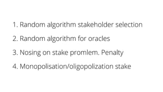 1. Random algorithm stakeholder selection
2. Random algorithm for oracles
3. Nosing on stake promlem. Penalty
4. Monopolisation/oligopolization stake
 
