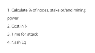 1. Calculate % of nodes, stake or/and mining
power
2. Cost in $
3. Time for attack
4. Nash Eq
 