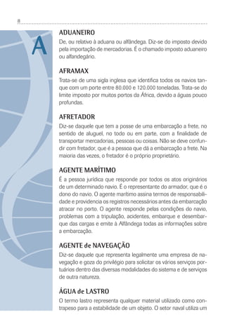 8
ADUANEIRO
De, ou relativo à aduana ou alfândega. Diz-se do imposto devido
pela importação de mercadorias. É o chamado imposto aduaneiro
ou alfandegário.
AFRAMAX
Trata-se de uma sigla inglesa que identiﬁca todos os navios tan-
que com um porte entre 80.000 e 120.000 toneladas. Trata-se do
limite imposto por muitos portos da África, devido a águas pouco
profundas.
AFRETADOR
Diz-se daquele que tem a posse de uma embarcação a frete, no
sentido de aluguel, no todo ou em parte, com a ﬁnalidade de
transportar mercadorias, pessoas ou coisas. Não se deve confun-
dir com fretador, que é a pessoa que dá a embarcação a frete. Na
maioria das vezes, o fretador é o próprio proprietário.
AGENTE MARÍTIMO
É a pessoa jurídica que responde por todos os atos originários
de um determinado navio. É o representante do armador, que é o
dono do navio. O agente marítimo assina termos de responsabili-
dade e providencia os registros necessários antes da embarcação
atracar no porto. O agente responde pelas condições do navio,
problemas com a tripulação, acidentes, embarque e desembar-
que das cargas e emite à Alfândega todas as informações sobre
a embarcação.
AGENTE de NAVEGAÇÃO
Diz-se daquele que representa legalmente uma empresa de na-
vegação e goza do privilégio para solicitar os vários serviços por-
tuários dentro das diversas modalidades do sistema e de serviços
de outra natureza.
ÁGUA de LASTRO
O termo lastro representa qualquer material utilizado como con-
trapeso para a estabilidade de um objeto. O setor naval utiliza um
A
 