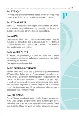 103
P
PALETIZAÇÃO
Processo pelo qual vários volumes (sacos, caixas, tambores, rolos
de arame, etc.) são colocados sobre um estrado ou palete.
PALETE ou PALLET
ESTRADO - Acessório de embalagem consistindo de um tabulei-
ro de madeira, metal, plástico ou outro material, com forma ade-
quada para ser usada por empilhadeira ou guindaste.
PANAMAX
Nome que se dá ao navio graneleiro ou navio-tanque, cujas di-
mensões são compatíveis com as eclusas atuais (2010) do Canal
do Panamá (275 m de comprimento x 32,3 m de boca), permitin-
do a sua travessia pelo mesmo.
PARANAGUÁ PILOTS
Sociedade civil que congrega práticos, ou pilotos, responsáveis
por realizar os serviços de praticagem, ou pilotagem, nos portos
de Paranaguá e Antonina.
(www.paranaguapilots.com.br)
PÁTIO PÚBLICO de TRIAGEM
Pátio de cerca de 33 ha de área, que comporta aproximadamente
950 caminhões. Todos os caminhões carregados com grãos (soja,
milho e farelo) que chegam a Paranaguá têm obrigatoriamente de
passar pelo Pátio para veriﬁcação documental e física da carga.
O local oferece infra-estrutura aos caminhoneiros, como canti-
nas, banheiros, segurança e serviços diversos. Em curso obras
de ampliação para cerca de 60 ha, melhoria da infra-estrutura e
capacidade para 1300 caminhões.
PAU-DE-CARGA
Boom - Tipo de aparelho de movimentação de peso que consiste
numa verga (lança), que posiciona a carga suspensa por cabos.
Normalmente, é ﬁxada ao mastro e postada junto à escotilha (aber-
tura do porão). O pau-de-carga completo é constituído de apare-
 