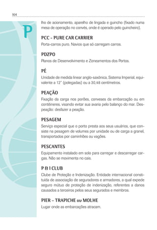 104
P
lho de acionamento, aparelho de lingada e guincho (ﬁxado numa
mesa de operação no convés, onde é operado pelo guincheiro).
PCC - PURE CAR CARRIER
Porta-carros puro. Navios que só carregam carros.
PDZPO
Planos de Desenvolvimento e Zoneamentos dos Portos.
PÉ
Unidade de medida linear anglo-saxônica, Sistema Imperial, equi-
valente a 12” (polegadas) ou a 30,48 centímetros.
PEAÇÃO
Fixação da carga nos porões, conveses da embarcação ou em
contêineres, visando evitar sua avaria pelo balanço do mar. Des-
peação: desfazer a peação.
PESAGEM
Serviço especial que o porto presta aos seus usuários, que con-
siste na pesagem de volumes por unidade ou de carga a granel,
transportados por caminhões ou vagões.
PESCANTES
Equipamento instalado em solo para carregar e descarregar car-
gas. Não se movimenta no cais.
P & I CLUB
Clube de Proteção e Indenização. Entidade internacional consti-
tuída de associação de seguradores e armadores, a qual expede
seguro mútuo de proteção de indenização, referentes a danos
causados a terceiros pelos seus segurados e membros.
PIER – TRAPICHE ou MOLHE
Lugar onde as embarcações atracam.
 