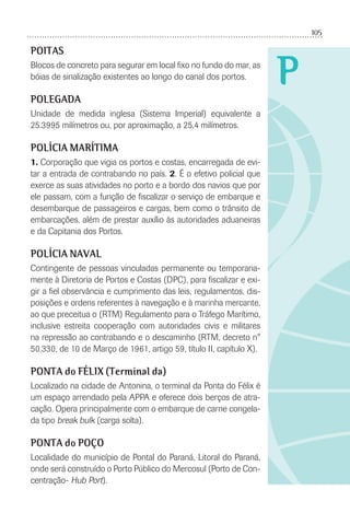 105
P
POITAS
Blocos de concreto para segurar em local ﬁxo no fundo do mar, as
bóias de sinalização existentes ao longo do canal dos portos.
POLEGADA
Unidade de medida inglesa (Sistema Imperial) equivalente a
25.3995 milímetros ou, por aproximação, a 25,4 milímetros.
POLÍCIA MARÍTIMA
1. Corporação que vigia os portos e costas, encarregada de evi-
tar a entrada de contrabando no país. 2. É o efetivo policial que
exerce as suas atividades no porto e a bordo dos navios que por
ele passam, com a função de ﬁscalizar o serviço de embarque e
desembarque de passageiros e cargas, bem como o trânsito de
embarcações, além de prestar auxílio às autoridades aduaneiras
e da Capitania dos Portos.
POLÍCIA NAVAL
Contingente de pessoas vinculadas permanente ou temporaria-
mente à Diretoria de Portos e Costas (DPC), para ﬁscalizar e exi-
gir a ﬁel observância e cumprimento das leis, regulamentos, dis-
posições e ordens referentes à navegação e à marinha mercante,
ao que preceitua o (RTM) Regulamento para o Tráfego Marítimo,
inclusive estreita cooperação com autoridades civis e militares
na repressão ao contrabando e o descaminho (RTM, decreto n°
50.330, de 10 de Março de 1961, artigo 59, título II, capítulo X).
PONTA do FÉLIX (Terminal da)
Localizado na cidade de Antonina, o terminal da Ponta do Félix é
um espaço arrendado pela APPA e oferece dois berços de atra-
cação. Opera principalmente com o embarque de carne congela-
da tipo break bulk (carga solta).
PONTA do POÇO
Localidade do município de Pontal do Paraná, Litoral do Paraná,
onde será construído o Porto Público do Mercosul (Porto de Con-
centração- Hub Port).
 