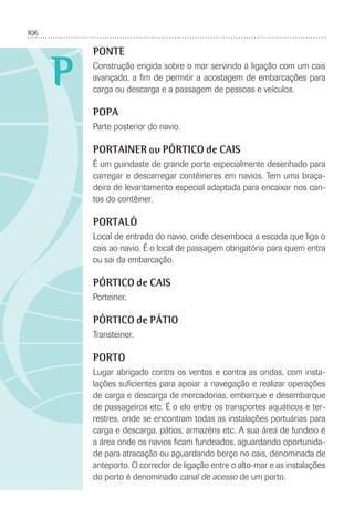 106
P
PONTE
Construção erigida sobre o mar servindo à ligação com um cais
avançado, a ﬁm de permitir a acostagem de embarcações para
carga ou descarga e a passagem de pessoas e veículos.
POPA
Parte posterior do navio.
PORTAINER ou PÓRTICO de CAIS
É um guindaste de grande porte especialmente desenhado para
carregar e descarregar contêineres em navios. Tem uma braça-
deira de levantamento especial adaptada para encaixar nos can-
tos do contêiner.
PORTALÓ
Local de entrada do navio, onde desemboca a escada que liga o
cais ao navio. É o local de passagem obrigatória para quem entra
ou sai da embarcação.
PÓRTICO de CAIS
Porteiner.
PÓRTICO de PÁTIO
Transteiner.
PORTO
Lugar abrigado contra os ventos e contra as ondas, com insta-
lações suﬁcientes para apoiar a navegação e realizar operações
de carga e descarga de mercadorias, embarque e desembarque
de passageiros etc. É o elo entre os transportes aquáticos e ter-
restres, onde se encontram todas as instalações portuárias para
carga e descarga, pátios, armazéns etc. A sua área de fundeio é
a área onde os navios ﬁcam fundeados, aguardando oportunida-
de para atracação ou aguardando berço no cais, denominada de
anteporto. O corredor de ligação entre o alto-mar e as instalações
do porto é denominado canal de acesso de um porto.
 