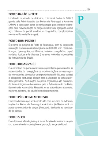 107
P
PORTO BARÃO de TEFÉ
Localizado na cidade de Antonina, o terminal Barão de Teffé é
gerido pela Administração dos Portos de Paranaguá e Antonina
(APPA) e passa por obras de revitalização para oferecer opera-
ções para movimentação de cargas de alto valor agregado, como
aço, bobinas de papel, madeira e congelados, complementar-
mente ao Porto de Paranaguá.
PORTO DOM PEDRO II
É o nome de batismo do Porto de Paranaguá, com 19 berços de
atracação e uma área de abrangência de 800.000 km2
. Porto mul-
ticargas, opera grãos, contêineres, veículos, congelados, papel,
madeira, líquidos e fertilizantes (manuseia 40% das importações
de fertilizantes do Brasil).
PORTO ORGANIZADO
É o complexo do porto construído e aparelhado para atender às
necessidades da navegação e da movimentação e armazenagem
de mercadorias, concedido ou explorado pela União, cujo tráfego
e operações portuárias estejam sob a jurisdição de uma autori-
dade portuária. As funções no porto organizado são exercidas,
de forma integrada e harmônica, pela a Administração do Porto,
denominada Autoridade Portuária, e as autoridades aduaneira,
marítima, sanitária, de saúde e de polícia marítima.
PORTO PÚBLICO do MERCOSUL
Empreendimento que será construído com recursos da Adminis-
tração dos Portos de Paranaguá e Antonina (APPA) e será um
porto concentrador de cargas (hub port), dedicado ao transbor-
do de cargas.
PORTO SECO
É um terminal alfandegário que tem a função de facilitar o despa-
cho aduaneiro de importação e exportação longe do litoral.
 