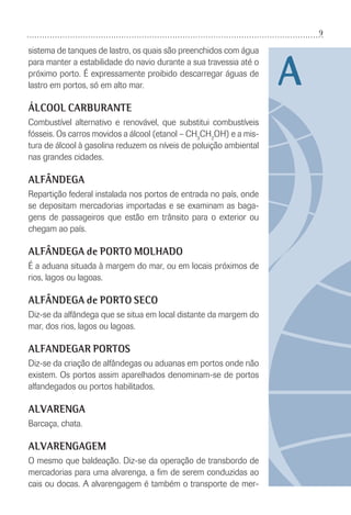 9
A
sistema de tanques de lastro, os quais são preenchidos com água
para manter a estabilidade do navio durante a sua travessia até o
próximo porto. É expressamente proibido descarregar águas de
lastro em portos, só em alto mar.
ÁLCOOL CARBURANTE
Combustível alternativo e renovável, que substitui combustíveis
fósseis. Os carros movidos a álcool (etanol – CH3
CH2
OH) e a mis-
tura de álcool à gasolina reduzem os níveis de poluição ambiental
nas grandes cidades.
ALFÂNDEGA
Repartição federal instalada nos portos de entrada no país, onde
se depositam mercadorias importadas e se examinam as baga-
gens de passageiros que estão em trânsito para o exterior ou
chegam ao país.
ALFÂNDEGA de PORTO MOLHADO
É a aduana situada à margem do mar, ou em locais próximos de
rios, lagos ou lagoas.
ALFÂNDEGA de PORTO SECO
Diz-se da alfândega que se situa em local distante da margem do
mar, dos rios, lagos ou lagoas.
ALFANDEGAR PORTOS
Diz-se da criação de alfândegas ou aduanas em portos onde não
existem. Os portos assim aparelhados denominam-se de portos
alfandegados ou portos habilitados.
ALVARENGA
Barcaça, chata.
ALVARENGAGEM
O mesmo que baldeação. Diz-se da operação de transbordo de
mercadorias para uma alvarenga, a ﬁm de serem conduzidas ao
cais ou docas. A alvarengagem é também o transporte de mer-
 