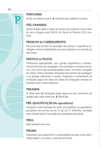 108
P
PORTUÁRIO
1. De, ou relativo a porto. 2. Indivíduo que trabalha no porto.
PÓS-PANAMAX
Denominação dada a todos os navios que possuem boca maior
do que a largura atual (2010) do Canal do Panamá (32,3 me-
tros).
PRANCHA de CARREGAMENTO
Faz parte das normas de operação dos portos, e signiﬁca a to-
nelagem mínima estabelecida que será operada num período de
seis horas.
PRÁTICO ou PILOTO
Proﬁssional especializado, com grande experiência e conheci-
mentos técnicos de navegação e de condução e manobra de na-
vios, bem como das particularidades locais, correntes, variações
de marés, ventos reinantes, limitações dos pontos de acostagem
e os perigos submersos e outros. Assessora o comandante na
condução segura do navio em áreas de navegação restritas ou
sensíveis para o meio ambiente.
PREAMAR
1. Nível mais alto alcançado pelas águas em seu movimento de
subida após cada baixa-mar. 2. Maré alta.
PRÉ-QUALIFICAÇÃO (de operadores)
Compete à administração do porto pré-qualiﬁcar os operadores
portuários nos termos do art. 9º da Lei nº. 8.630/93, condição
esta indispensável à execução das operações portuárias.
PROA
Parte dianteira do navio.
PRUMO
Dispositivo para determinar a profundidade da água onde está a
embarcação e, às vezes, a natureza do fundo.
 