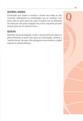 111
Q
QUEBRA-MARES
Construção que recebe e rechaça o ímpeto das ondas ou das
correntes, defendendo as embarcações que se recolhem num
porto, baía ou outro ponto da costa. O quebra-mar se diferencia
do molhe por não possuir ligação com a terra, enquanto que este
sempre parte de um ponto em terra.
QUILHA
Elemento estrutural disposta a todo o comprimento do casco no
plano diametral, na parte mais baixa da embarcação; constitui a
“espinha dorsal” do navio. Nas dosagens e nos encalhes, a quilha
suporta os maiores esforços.
 