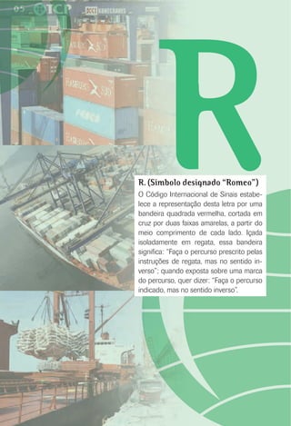 RR. (Símbolo designado “Romeo”)
O Código Internacional de Sinais estabe-
lece a representação desta letra por uma
bandeira quadrada vermelha, cortada em
cruz por duas faixas amarelas, a partir do
meio comprimento de cada lado. Içada
isoladamente em regata, essa bandeira
signiﬁca: “Faça o percurso prescrito pelas
instruções de regata, mas no sentido in-
verso”; quando exposta sobre uma marca
do percurso, quer dizer: “Faça o percurso
indicado, mas no sentido inverso”.
 