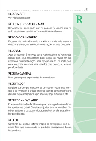 113
R
REBOCADOR
Ver “Navio Rebocador”.
REBOCADOR de ALTO – MAR
Rebocador de maior porte que os comuns de grande raio de
ação, destinado a prestar socorro marítimo em alto-mar.
REBOCADOR de PORTO
Pequeno rebocador destinado a auxiliar a manobra de atracar e
desatracar navios, ou a rebocar embarcações na área portuária.
REBOQUE
Ação de rebocar. É o serviço que a Administração do Porto pode
realizar com seus rebocadores para auxiliar os navios em sua
atracação, ou desatracação, para conduzi-los de um ponto para
outro no porto, ou ainda para trazê-los para dentro, ou levá-los
para fora deste.
RECEITA CAMBIAL
Valor gerado pelas exportações de mercadorias.
RECEPTADOR
É aquele que compra mercadorias de modo irregular dos formi-
gas, e as revendem a preços irrisórios ﬁcando com a maior parte
do lucro dessa mercadoria, que pode ser soja, fertilizante, etc.
RECHEGO ou “ACHANO”
Operação destinada a facilitar a carga e descarga de mercadorias
transportadas a granel. Consiste em juntar, arrumar, espalhar, dis-
tribuir e aplanar a carga, abrir furos, canaletas ou clareiras, derru-
bar paredes, etc.
REEFER
Contêiner que possui sistema próprio de refrigeração, com câ-
maras frias para preservação de produtos perecíveis em baixas
temperaturas.
 