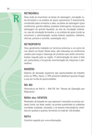 114
R
RETROÁREA
Área onde se encontram os locais de estocagem, circulação ro-
do-ferroviária e os prédios de apoio operacional. É basicamente
constituída pelos armazéns e silos, os pátios de estocagem (para
contêineres, granéis sólidos, produtos siderúrgicos, tanques para
estocagem de granéis líquidos), as vias de circulação rodoviá-
ria, vias de circulação ferroviária, e os prédios de apoio (onde se
encontram a administração, receita federal, vestiários, refeitório,
oﬁcinas, portaria e controle, subestação, etc.).
RETROPORTO
Área geralmente instalada em terrenos próximos a um porto de
mar aberto ou ﬂuvial. Neste setor, são colocados os contêineres
usados para carga e descarga de produtos que serão comercia-
lizados naquele país ou região. A administração do setor é feita
por particulares e há grande movimentação de máquinas e esti-
vadores.
RODÍZIO
Sistema de alocação equânime das oportunidades de trabalho
entre os TPA’s. Assim, o TPA somente trabalhará quando chegar
a sua vez na ﬁla de oportunidades.
RO-RO
Abreviatura de Roll In – Roll Off. Ver “Navios de Operação por
Rolamento”.
ROSA-dos-VENTOS
Mostrador da bússola em que aparecem marcados os pontos car-
deais (norte, sul, leste, oeste), os pontos quadrantais ou colaterais
(nordeste, sudoeste, noroeste), e os setores intermediários, dividi-
dos em quartas e quartos, formando um total de 128 divisões.
ROTA
Caminho seguido por uma embarcação.
 