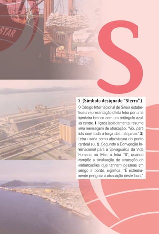 SS. (Símbolo designado “Síerra’’)
O Código Internacional de Sinais estabe-
lece a representação desta letra por uma
bandeira branca com um retângulo azul,
ao centro. I. Içada isoladamente, resume
uma mensagem de atracação: “Vou para
trás com toda a força das máquinas.” 2.
Letra usada como abreviatura do ponto
cardeal sul. 3. Segundo a Convenção In-
ternacional para a Salvaguarda da Vida
Humana no Mar, a letra “S”, quando
compõe a sinalização de atracação de
embarcações que tenham pessoas em
perigo a bordo, signiﬁca: “É extrema-
mente perigosa a atracação neste local.”
 