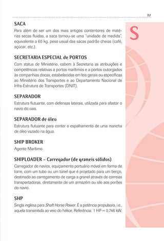 117
S
SACA
Para além de ser um dos mais antigos contentores de maté-
rias secas ﬂuidas, a saca tornou-se uma “unidade de medida”,
equivalente a 60 kg, peso usual das sacas padrão cheias (café,
açúcar, etc.).
SECRETARIA ESPECIAL de PORTOS
Com status de Ministério, cabem à Secretaria as atribuições e
competências relativas a portos marítimos e a portos outorgados
às companhias docas, estabelecidas em leis gerais ou especíﬁcas
ao Ministério dos Transportes e ao Departamento Nacional de
Infra-Estrutura de Transportes (DNIT).
SEPARADOR
Estrutura ﬂutuante, com defensas laterais, utilizada para afastar o
navio do cais.
SEPARADOR de óleo
Estrutura ﬂutuante para conter o espalhamento de uma mancha
de óleo vazado na água.
SHIP BROKER
Agente Marítimo.
SHIPLOADER – Carregador (de graneis sólidos)
Carregador de navios, equipamento portuário móvel em forma de
torre, com um tubo ou um túnel que é projetado para um berço,
destinado ao carregamento de carga a granel através de correias
transportadoras, diretamente de um armazém ou silo aos porões
do navio.
SHP
Singla inglesa para Shaft Horse Power. É a potência propulsora, i.e.,
aquela transmitida ao veio do hélice. Referência: 1 HP = 0,746 kW.
 