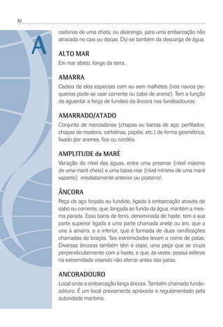 10
cadorias de uma chata, ou alvarenga, para uma embarcação não
atracada no cais ou docas. Diz-se também da descarga de água.
ALTO MAR
Em mar abeto, longe da terra.
AMARRA
Cadeia de elos especiais com ou sem malhetes (nos navios pe-
quenos pode-se usar corrente ou cabo de arame). Tem a função
de aguentar a força de fundeio da âncora nos fundeadouros.
AMARRADO/ATADO
Conjunto de mercadorias (chapas ou barras de aço, perﬁlados,
chapas de madeira, cartolinas, papéis, etc.) de forma geométrica,
ﬁxado por arames, ﬁos ou cordéis.
AMPLITUDE da MARÉ
Variação do nível das águas, entre uma preamar (nível máximo
de uma maré cheia) e uma baixa-mar (nível mínimo de uma maré
vazante) imediatamente anterior ou posterior.
ÂNCORA
Peça de aço forjado ou fundido, ligada à embarcação através de
cabo ou corrente, que, lançada ao fundo da água, mantém a mes-
ma parada. Essa barra de ferro, denominada de haste, tem a sua
parte superior ligada a uma parte chamada anete ou aro, que a
une à amarra, e a inferior, que é formada de duas ramiﬁcações
chamadas de braços. Tais extremidades levam o nome de patas.
Diversas âncoras também têm o cepo, uma peça que se cruza
perpendicularmente com a haste, e que, às vezes, possui esferas
na extremidade visando não aferrar antes das patas.
ANCORADOURO
Local onde a embarcação lança âncora. Também chamado funde-
adouro. É um local previamente aprovado e regulamentado pela
autoridade marítima.
A
 