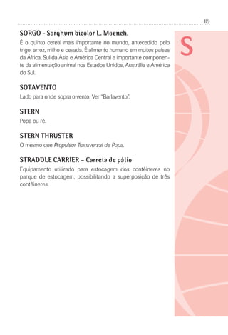 119
S
SORGO - Sorghum bicolor L. Moench.
É o quinto cereal mais importante no mundo, antecedido pelo
trigo, arroz, milho e cevada. É alimento humano em muitos países
da África, Sul da Ásia e América Central e importante componen-
te da alimentação animal nos Estados Unidos, Austrália e América
do Sul.
SOTAVENTO
Lado para onde sopra o vento. Ver “Barlavento”.
STERN
Popa ou ré.
STERN THRUSTER
O mesmo que Propulsor Transversal de Popa.
STRADDLE CARRIER – Carreta de pátio
Equipamento utilizado para estocagem dos contêineres no
parque de estocagem, possibilitando a superposição de três
contêineres.
 