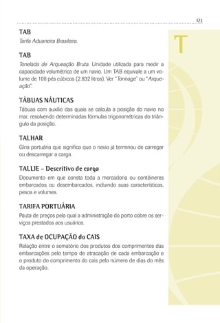123
T
TAB
Tarifa Aduaneira Brasileira.
TAB
Tonelada de Arqueação Bruta. Unidade utilizada para medir a
capacidade volumétrica de um navio. Um TAB equivale a um vo-
lume de 100 pés cúbicos (2.832 litros). Ver “Tonnage” ou “Arque-
ação”.
TÁBUAS NÁUTICAS
Tábuas com auxílio das quais se calcula a posição do navio no
mar, resolvendo determinadas fórmulas trigonométricas do triân-
gulo da posição.
TALHAR
Gíria portuária que signiﬁca que o navio já terminou de carregar
ou descarregar a carga.
TALLIE – Descritivo de carga
Documento em que consta toda a mercadoria ou contêineres
embarcados ou desembarcados, incluindo suas características,
pesos e volumes.
TARIFA PORTUÁRIA
Pauta de preços pela qual a administração do porto cobre os ser-
viços prestados aos usuários.
TAXA de OCUPAÇÃO do CAIS
Relação entre o somatório dos produtos dos comprimentos das
embarcações pelo tempo de atracação de cada embarcação e
o produto do comprimento do cais pelo número de dias do mês
da operação.
 