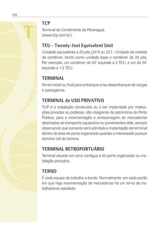 124
T
TCP
Terminal de Contêineres de Paranaguá.
(www.tcp.com.br).
TEU - Twenty-foot Equivalent Unit
Unidade equivalente a 20 pés (20 ft ou 20’) - Unidade de medida
de contêiner, tendo como unidade base o contêiner de 20 pés.
Por exemplo, um contêiner de 40’ equivale a 2 TEU, e um de 30’
equivale a 1,5 TEU.
TERMINAL
Ponto inicial ou ﬁnal para embarque e/ou desembarque de cargas
e passageiros.
TERMINAL de USO PRIVATIVO
TUP é a instalação construída ou a ser implantada por institui-
ções privadas ou públicas, não integrante do patrimônio do Porto
Público, para a movimentação e armazenagem de mercadorias
destinadas ao transporte aquaviário ou provenientes dele, sempre
observando que somente será admitida a implantação de terminal
dentro da área do porto organizado quando o interessado possuir
domínio útil do terreno.
TERMINAL RETROPORTUÁRIO
Terminal situado em zona contígua à do porto organizado ou ins-
talação portuária.
TERNO
É cada equipe de trabalho a bordo. Normalmente, em cada porão
em que haja movimentação de mercadorias há um terno de tra-
balhadores escalado.
 