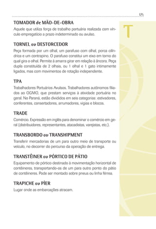 125
T
TOMADOR de MÃO-DE-OBRA
Aquele que utiliza força de trabalho portuária realizada com vín-
culo empregatício a prazo indeterminado ou avulso.
TORNEL ou DESTORCEDOR
Peça formada por um olhal, um parafuso com olhal, porca cilín-
drica e um contrapino. O parafuso constitui um eixo em torno do
qual gira o olhal. Permite à amarra girar em relação à âncora. Peça
dupla constituída de 2 olhais, ou 1 olhal e 1 gato intimamente
ligados, mas com movimentos de rotação independente.
TPA
Trabalhadores Portuários Avulsos. Trabalhadores autônomos ﬁlia-
dos ao OGMO, que prestam serviços à atividade portuária no
geral. No Paraná, estão divididos em seis categorias: estivadores,
conferentes, consertadores, arrumadores, vigias e blocos.
TRADE
Comércio. Expressão em inglês para denominar o comércio em ge-
ral (distribuidores, representantes, atacadistas, varejistas, etc.).
TRANSBORDO ou TRANSHIPMENT
Transferir mercadorias de um para outro meio de transporte ou
veículo, no decorrer do percurso da operação de entrega.
TRANSTÊINER ou PÓRTICO DE PÁTIO
Equipamento de pórtico destinado à movimentação horizontal de
contêineres, transportando-os de um para outro ponto do pátio
de contêineres. Pode ser montado sobre pneus ou linha férrea.
TRAPICHE ou PÍER
Lugar onde as embarcações atracam.
 
