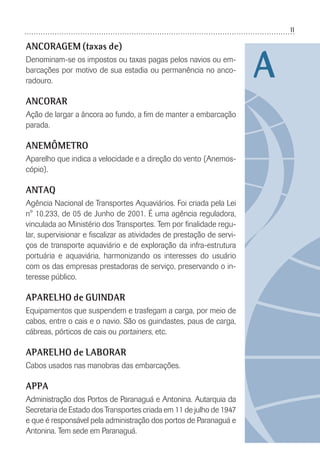11
ANCORAGEM (taxas de)
Denominam-se os impostos ou taxas pagas pelos navios ou em-
barcações por motivo de sua estadia ou permanência no anco-
radouro.
ANCORAR
Ação de largar a âncora ao fundo, a ﬁm de manter a embarcação
parada.
ANEMÔMETRO
Aparelho que indica a velocidade e a direção do vento (Anemos-
cópio).
ANTAQ
Agência Nacional de Transportes Aquaviários. Foi criada pela Lei
n° 10.233, de 05 de Junho de 2001. É uma agência reguladora,
vinculada ao Ministério dos Transportes. Tem por ﬁnalidade regu-
lar, supervisionar e ﬁscalizar as atividades de prestação de servi-
ços de transporte aquaviário e de exploração da infra-estrutura
portuária e aquaviária, harmonizando os interesses do usuário
com os das empresas prestadoras de serviço, preservando o in-
teresse público.
APARELHO de GUINDAR
Equipamentos que suspendem e trasfegam a carga, por meio de
cabos, entre o cais e o navio. São os guindastes, paus de carga,
cábreas, pórticos de cais ou portainers, etc.
APARELHO de LABORAR
Cabos usados nas manobras das embarcações.
APPA
Administração dos Portos de Paranaguá e Antonina. Autarquia da
Secretaria de Estado dos Transportes criada em 11 de julho de 1947
e que é responsável pela administração dos portos de Paranaguá e
Antonina. Tem sede em Paranaguá.
A
 