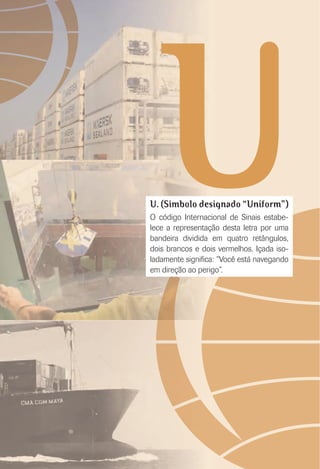 UU. (Símbolo designado “Uniform”)
O código Internacional de Sinais estabe-
lece a representação desta letra por uma
bandeira dividida em quatro retângulos,
dois brancos e dois vermelhos. Içada iso-
ladamente signiﬁca: “Você está navegando
em direção ao perigo”.
 